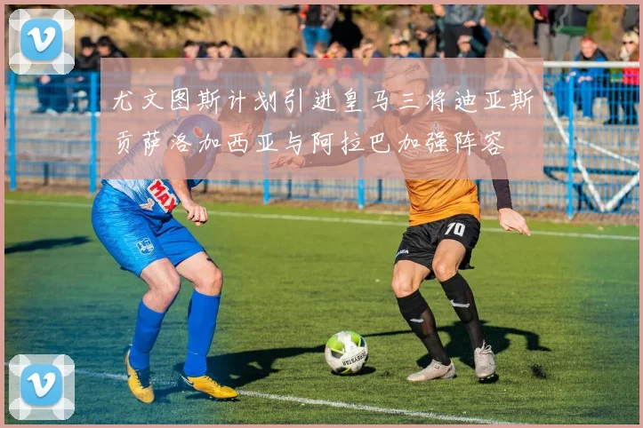 尤文图斯计划引进皇马三将迪亚斯贡萨洛加西亚与阿拉巴加强阵容