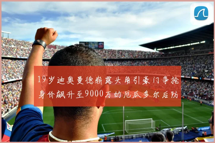 19岁迪奥曼德崭露头角引豪门争抢身价飙升至9000万的厄瓜多尔后防新星