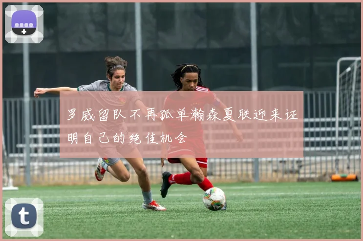罗威留队不再孤单瀚森夏联迎来证明自己的绝佳机会