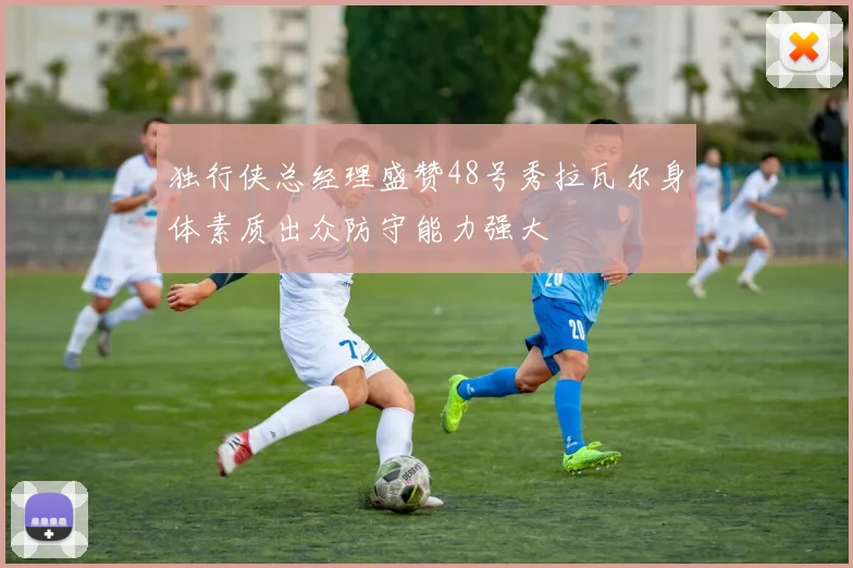 独行侠总经理盛赞48号秀拉瓦尔身体素质出众防守能力强大