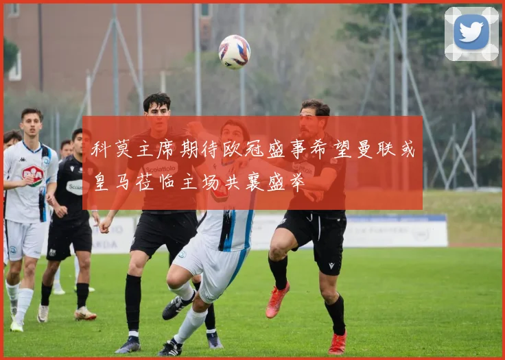 科莫主席期待欧冠盛事希望曼联或皇马莅临主场共襄盛举