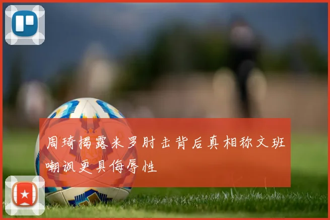 周琦揭露米罗肘击背后真相称文班嘲讽更具侮辱性