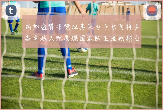 纳帅盛赞韦德拉奥果与卡尔同样具备卓越天赋展现国家队生涯初期出色表现