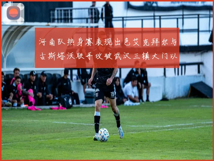 河南队热身赛表现出色艾克拜尔与古斯塔沃联手攻破武汉三镇大门以2-0获胜