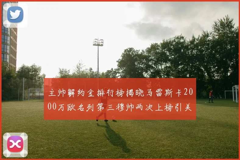 主帅解约金排行榜揭晓马雷斯卡2000万欧名列第三穆帅两次上榜引关注